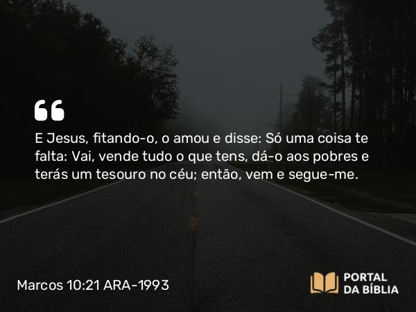 Marcos 10:21 ARA-1993 - E Jesus, fitando-o, o amou e disse: Só uma coisa te falta: Vai, vende tudo o que tens, dá-o aos pobres e terás um tesouro no céu; então, vem e segue-me.