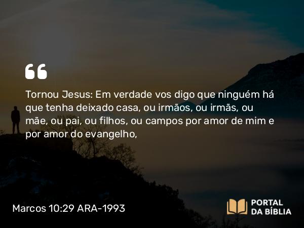 Marcos 10:29-30 ARA-1993 - Tornou Jesus: Em verdade vos digo que ninguém há que tenha deixado casa, ou irmãos, ou irmãs, ou mãe, ou pai, ou filhos, ou campos por amor de mim e por amor do evangelho,