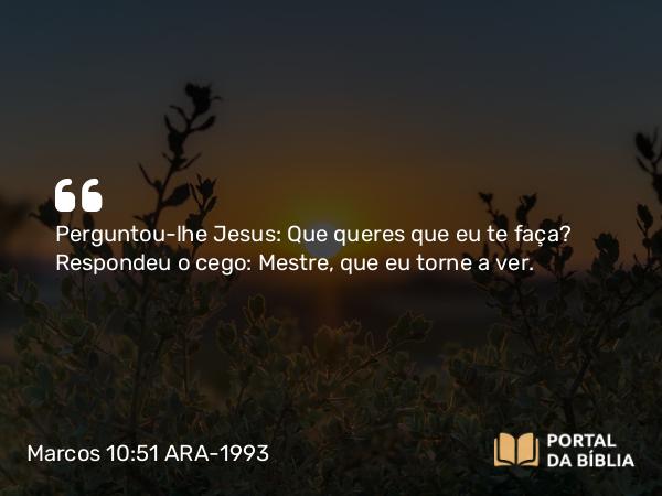 Marcos 10:51 ARA-1993 - Perguntou-lhe Jesus: Que queres que eu te faça? Respondeu o cego: Mestre, que eu torne a ver.