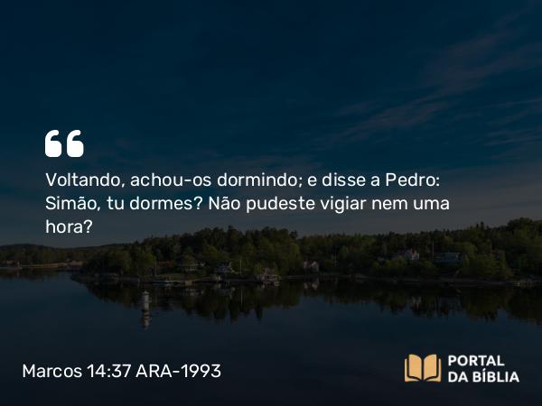 Marcos 14:37 ARA-1993 - Voltando, achou-os dormindo; e disse a Pedro: Simão, tu dormes? Não pudeste vigiar nem uma hora?