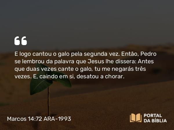 Marcos 14:72 ARA-1993 - E logo cantou o galo pela segunda vez. Então, Pedro se lembrou da palavra que Jesus lhe dissera: Antes que duas vezes cante o galo, tu me negarás três vezes. E, caindo em si, desatou a chorar.