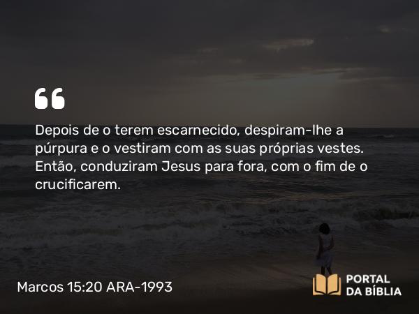 Marcos 15:20 ARA-1993 - Depois de o terem escarnecido, despiram-lhe a púrpura e o vestiram com as suas próprias vestes. Então, conduziram Jesus para fora, com o fim de o crucificarem.