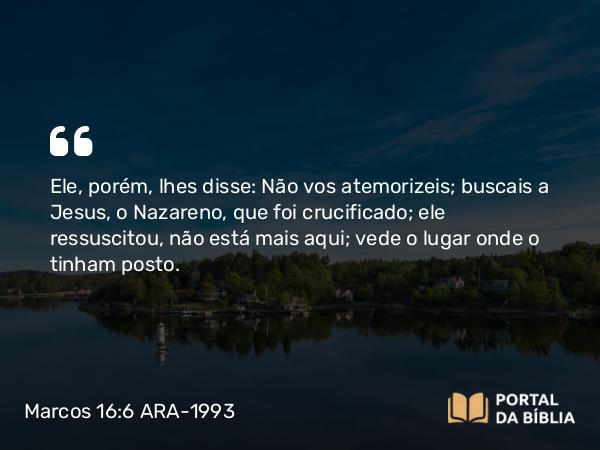 Marcos 16:6 ARA-1993 - Ele, porém, lhes disse: Não vos atemorizeis; buscais a Jesus, o Nazareno, que foi crucificado; ele ressuscitou, não está mais aqui; vede o lugar onde o tinham posto.