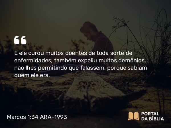 Marcos 1:34 ARA-1993 - E ele curou muitos doentes de toda sorte de enfermidades; também expeliu muitos demônios, não lhes permitindo que falassem, porque sabiam quem ele era.