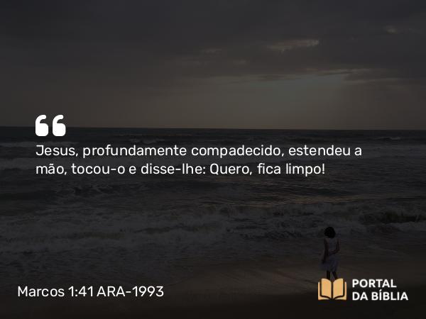 Marcos 1:41 ARA-1993 - Jesus, profundamente compadecido, estendeu a mão, tocou-o e disse-lhe: Quero, fica limpo!