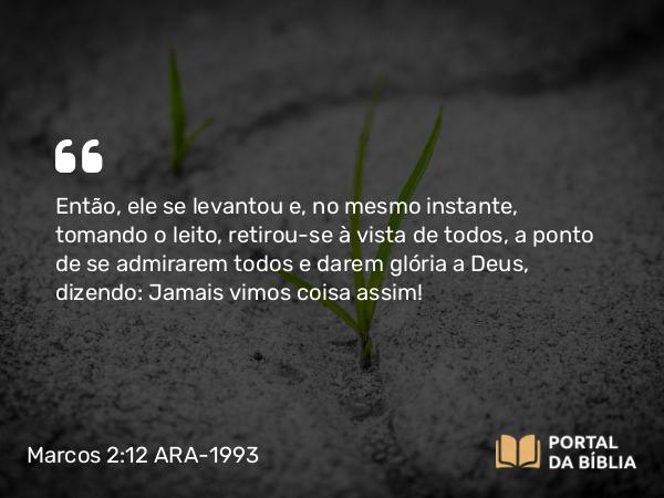 Marcos 2:12 ARA-1993 - Então, ele se levantou e, no mesmo instante, tomando o leito, retirou-se à vista de todos, a ponto de se admirarem todos e darem glória a Deus, dizendo: Jamais vimos coisa assim!