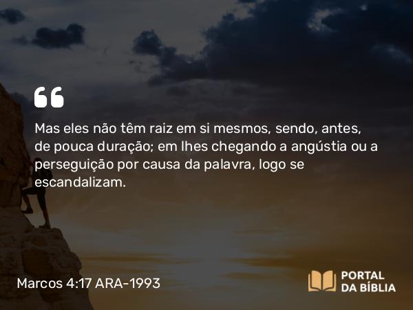 Marcos 4:17 ARA-1993 - Mas eles não têm raiz em si mesmos, sendo, antes, de pouca duração; em lhes chegando a angústia ou a perseguição por causa da palavra, logo se escandalizam.