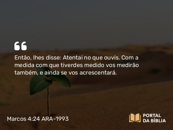 Marcos 4:24 ARA-1993 - Então, lhes disse: Atentai no que ouvis. Com a medida com que tiverdes medido vos medirão também, e ainda se vos acrescentará.