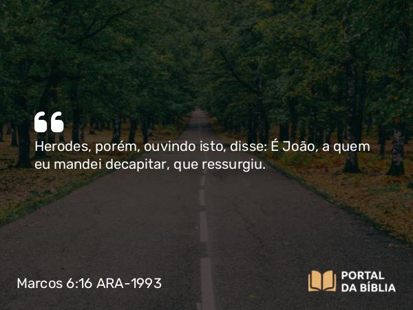 Marcos 6:16 ARA-1993 - Herodes, porém, ouvindo isto, disse: É João, a quem eu mandei decapitar, que ressurgiu.