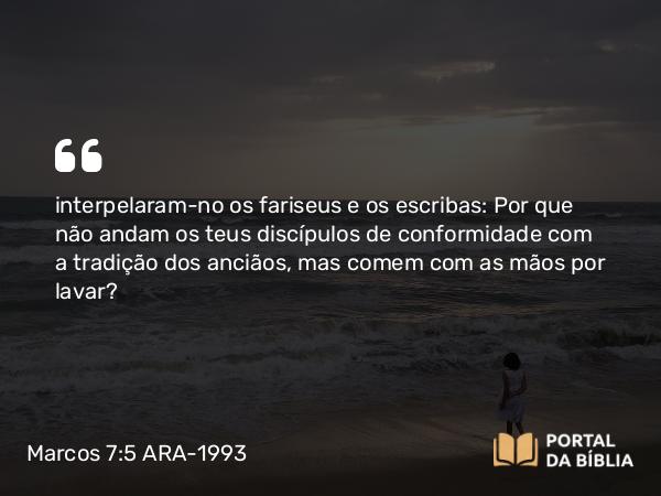 Marcos 7:5 ARA-1993 - interpelaram-no os fariseus e os escribas: Por que não andam os teus discípulos de conformidade com a tradição dos anciãos, mas comem com as mãos por lavar?