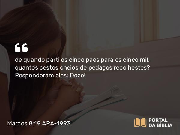 Marcos 8:19 ARA-1993 - de quando parti os cinco pães para os cinco mil, quantos cestos cheios de pedaços recolhestes? Responderam eles: Doze!