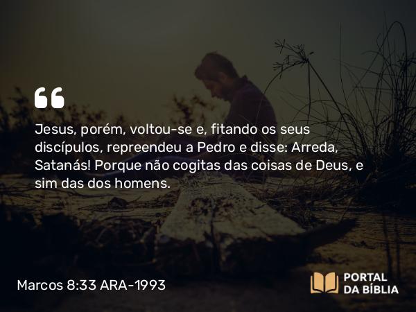 Marcos 8:33 ARA-1993 - Jesus, porém, voltou-se e, fitando os seus discípulos, repreendeu a Pedro e disse: Arreda, Satanás! Porque não cogitas das coisas de Deus, e sim das dos homens.