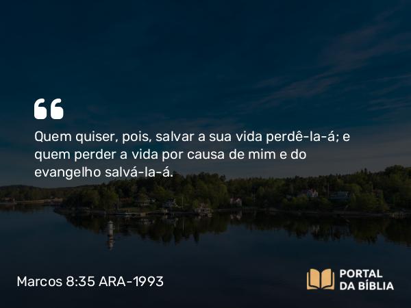 Marcos 8:35 ARA-1993 - Quem quiser, pois, salvar a sua vida perdê-la-á; e quem perder a vida por causa de mim e do evangelho salvá-la-á.