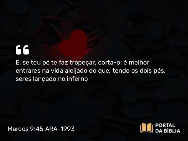 Marcos 9:45 ARA-1993 - E, se teu pé te faz tropeçar, corta-o; é melhor entrares na vida aleijado do que, tendo os dois pés, seres lançado no inferno