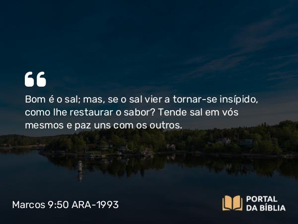 Marcos 9:50 ARA-1993 - Bom é o sal; mas, se o sal vier a tornar-se insípido, como lhe restaurar o sabor? Tende sal em vós mesmos e paz uns com os outros.