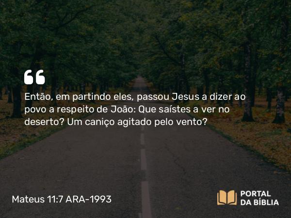 Mateus 11:7 ARA-1993 - Então, em partindo eles, passou Jesus a dizer ao povo a respeito de João: Que saístes a ver no deserto? Um caniço agitado pelo vento?