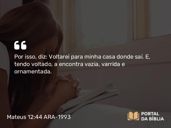 Mateus 12:44 ARA-1993 - Por isso, diz: Voltarei para minha casa donde saí. E, tendo voltado, a encontra vazia, varrida e ornamentada.