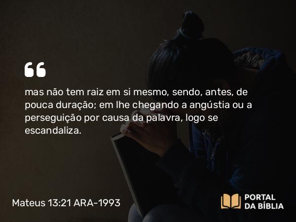 Mateus 13:21 ARA-1993 - mas não tem raiz em si mesmo, sendo, antes, de pouca duração; em lhe chegando a angústia ou a perseguição por causa da palavra, logo se escandaliza.