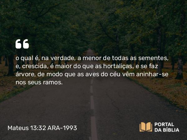 Mateus 13:32 ARA-1993 - o qual é, na verdade, a menor de todas as sementes, e, crescida, é maior do que as hortaliças, e se faz árvore, de modo que as aves do céu vêm aninhar-se nos seus ramos.