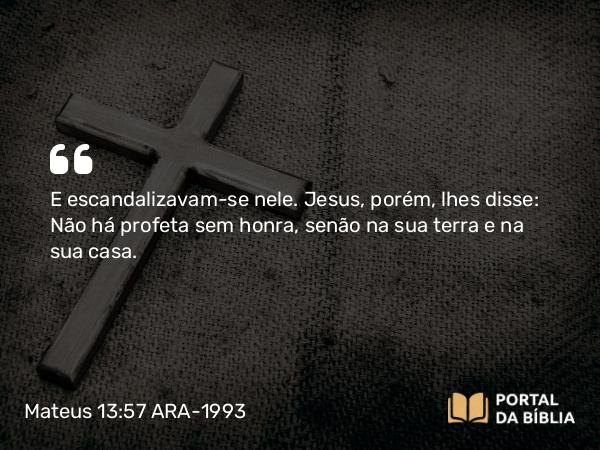 Mateus 13:57 ARA-1993 - E escandalizavam-se nele. Jesus, porém, lhes disse: Não há profeta sem honra, senão na sua terra e na sua casa.