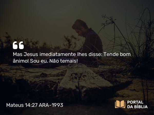 Mateus 14:27 ARA-1993 - Mas Jesus imediatamente lhes disse: Tende bom ânimo! Sou eu. Não temais!