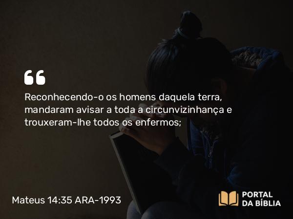 Mateus 14:35 ARA-1993 - Reconhecendo-o os homens daquela terra, mandaram avisar a toda a circunvizinhança e trouxeram-lhe todos os enfermos;