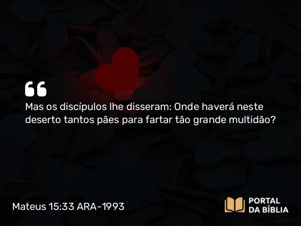 Mateus 15:33 ARA-1993 - Mas os discípulos lhe disseram: Onde haverá neste deserto tantos pães para fartar tão grande multidão?