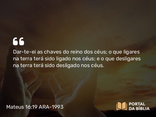 Mateus 16:19 ARA-1993 - Dar-te-ei as chaves do reino dos céus; o que ligares na terra terá sido ligado nos céus; e o que desligares na terra terá sido desligado nos céus.