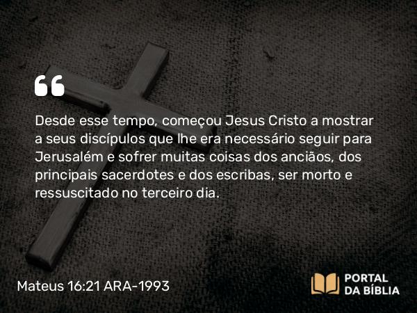 Mateus 16:21-23 ARA-1993 - Desde esse tempo, começou Jesus Cristo a mostrar a seus discípulos que lhe era necessário seguir para Jerusalém e sofrer muitas coisas dos anciãos, dos principais sacerdotes e dos escribas, ser morto e ressuscitado no terceiro dia.