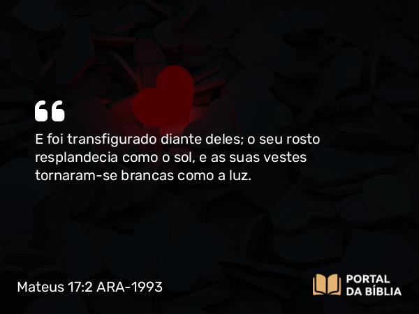 Mateus 17:2 ARA-1993 - E foi transfigurado diante deles; o seu rosto resplandecia como o sol, e as suas vestes tornaram-se brancas como a luz.