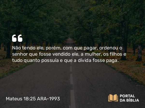 Mateus 18:25 ARA-1993 - Não tendo ele, porém, com que pagar, ordenou o senhor que fosse vendido ele, a mulher, os filhos e tudo quanto possuía e que a dívida fosse paga.