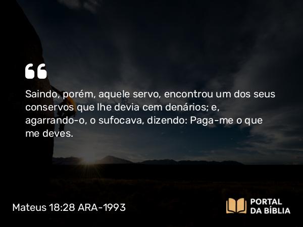 Mateus 18:28 ARA-1993 - Saindo, porém, aquele servo, encontrou um dos seus conservos que lhe devia cem denários; e, agarrando-o, o sufocava, dizendo: Paga-me o que me deves.