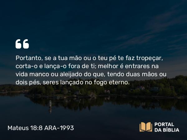 Mateus 18:8 ARA-1993 - Portanto, se a tua mão ou o teu pé te faz tropeçar, corta-o e lança-o fora de ti; melhor é entrares na vida manco ou aleijado do que, tendo duas mãos ou dois pés, seres lançado no fogo eterno.