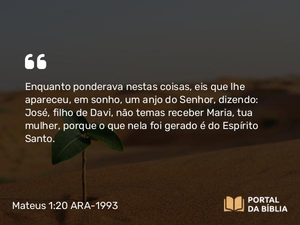 Mateus 1:20-25 ARA-1993 - Enquanto ponderava nestas coisas, eis que lhe apareceu, em sonho, um anjo do Senhor, dizendo: José, filho de Davi, não temas receber Maria, tua mulher, porque o que nela foi gerado é do Espírito Santo.