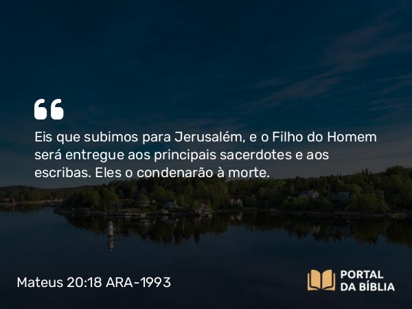 Mateus 20:18-19 ARA-1993 - Eis que subimos para Jerusalém, e o Filho do Homem será entregue aos principais sacerdotes e aos escribas. Eles o condenarão à morte.