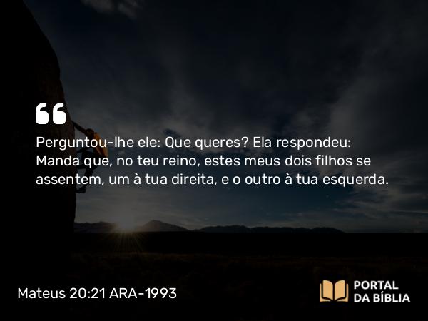 Mateus 20:21 ARA-1993 - Perguntou-lhe ele: Que queres? Ela respondeu: Manda que, no teu reino, estes meus dois filhos se assentem, um à tua direita, e o outro à tua esquerda.