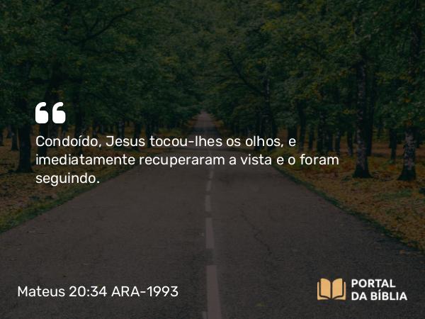 Mateus 20:34 ARA-1993 - Condoído, Jesus tocou-lhes os olhos, e imediatamente recuperaram a vista e o foram seguindo.