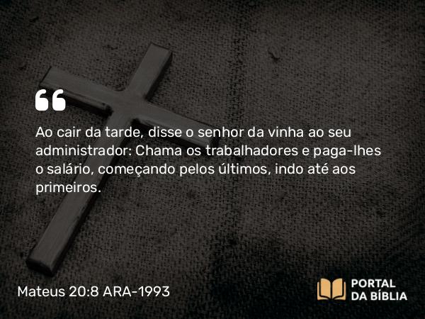 Mateus 20:8 ARA-1993 - Ao cair da tarde, disse o senhor da vinha ao seu administrador: Chama os trabalhadores e paga-lhes o salário, começando pelos últimos, indo até aos primeiros.