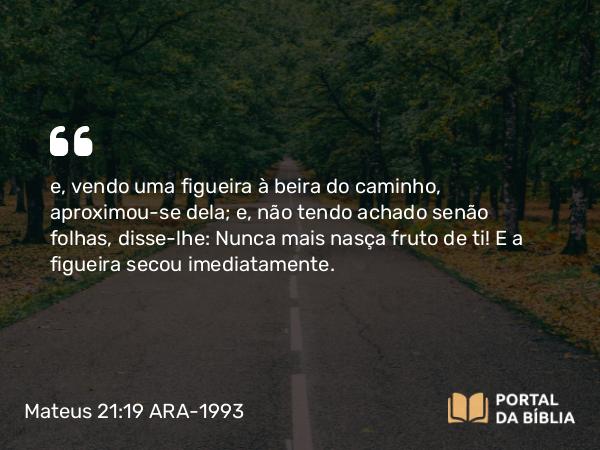 Mateus 21:19 ARA-1993 - e, vendo uma figueira à beira do caminho, aproximou-se dela; e, não tendo achado senão folhas, disse-lhe: Nunca mais nasça fruto de ti! E a figueira secou imediatamente.