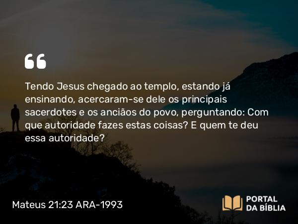 Mateus 21:23 ARA-1993 - Tendo Jesus chegado ao templo, estando já ensinando, acercaram-se dele os principais sacerdotes e os anciãos do povo, perguntando: Com que autoridade fazes estas coisas? E quem te deu essa autoridade?