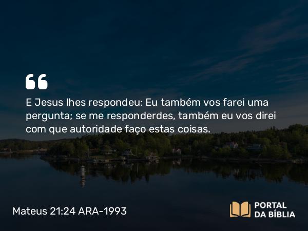 Mateus 21:24 ARA-1993 - E Jesus lhes respondeu: Eu também vos farei uma pergunta; se me responderdes, também eu vos direi com que autoridade faço estas coisas.