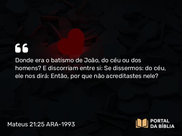 Mateus 21:25 ARA-1993 - Donde era o batismo de João, do céu ou dos homens? E discorriam entre si: Se dissermos: do céu, ele nos dirá: Então, por que não acreditastes nele?