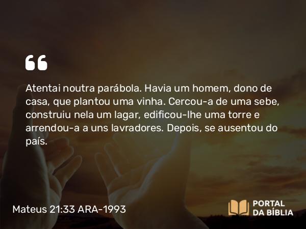 Mateus 21:33 ARA-1993 - Atentai noutra parábola. Havia um homem, dono de casa, que plantou uma vinha. Cercou-a de uma sebe, construiu nela um lagar, edificou-lhe uma torre e arrendou-a a uns lavradores. Depois, se ausentou do país.