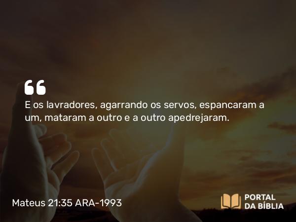 Mateus 21:35 ARA-1993 - E os lavradores, agarrando os servos, espancaram a um, mataram a outro e a outro apedrejaram.