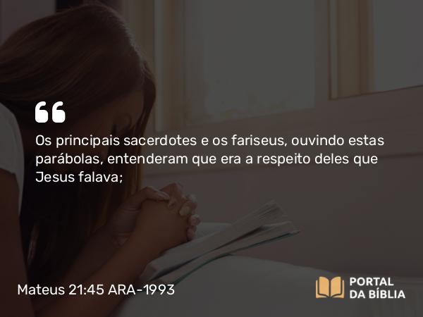 Mateus 21:45-46 ARA-1993 - Os principais sacerdotes e os fariseus, ouvindo estas parábolas, entenderam que era a respeito deles que Jesus falava;