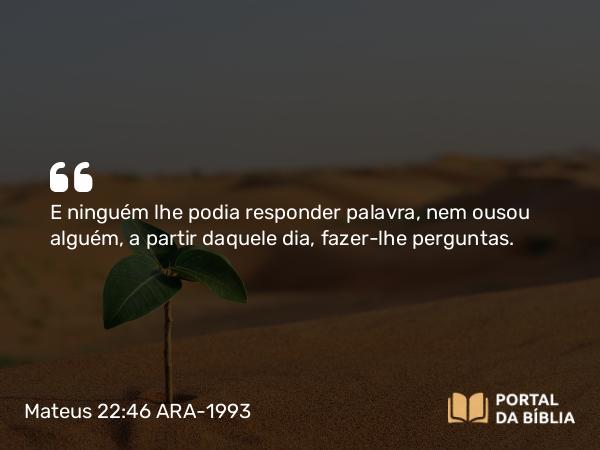 Mateus 22:46 ARA-1993 - E ninguém lhe podia responder palavra, nem ousou alguém, a partir daquele dia, fazer-lhe perguntas.