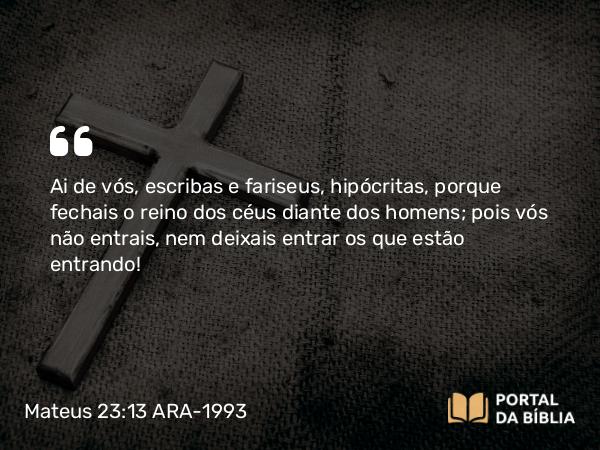 Mateus 23:13 ARA-1993 - Ai de vós, escribas e fariseus, hipócritas, porque fechais o reino dos céus diante dos homens; pois vós não entrais, nem deixais entrar os que estão entrando!