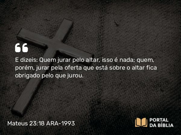 Mateus 23:18 ARA-1993 - E dizeis: Quem jurar pelo altar, isso é nada; quem, porém, jurar pela oferta que está sobre o altar fica obrigado pelo que jurou.