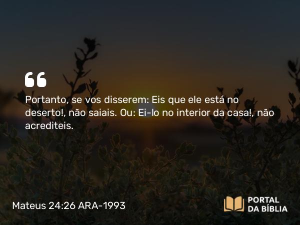 Mateus 24:26 ARA-1993 - Portanto, se vos disserem: Eis que ele está no deserto!, não saiais. Ou: Ei-lo no interior da casa!, não acrediteis.