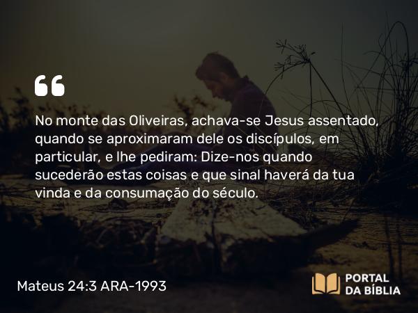 Mateus 24:3 ARA-1993 - No monte das Oliveiras, achava-se Jesus assentado, quando se aproximaram dele os discípulos, em particular, e lhe pediram: Dize-nos quando sucederão estas coisas e que sinal haverá da tua vinda e da consumação do século.